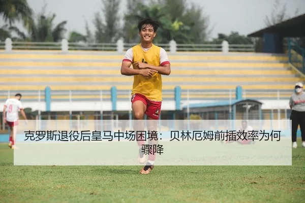 克罗斯退役后皇马中场困境：贝林厄姆前插效率为何骤降