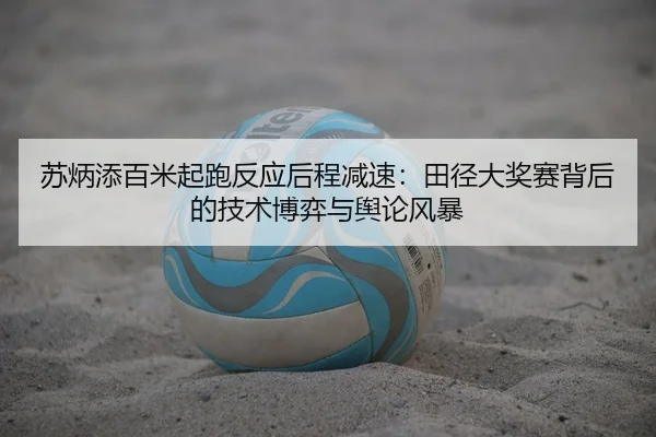 苏炳添百米起跑反应后程减速：田径大奖赛背后的技术博弈与舆论风暴